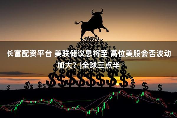 长富配资平台 美联储议息将至 高位美股会否波动加大？|全球三点半
