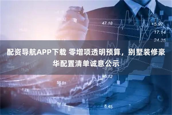 配资导航APP下载 零增项透明预算，别墅装修豪华配置清单诚意公示