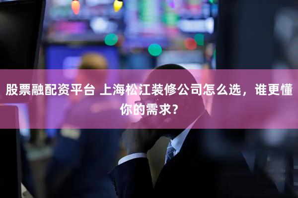股票融配资平台 上海松江装修公司怎么选，谁更懂你的需求？