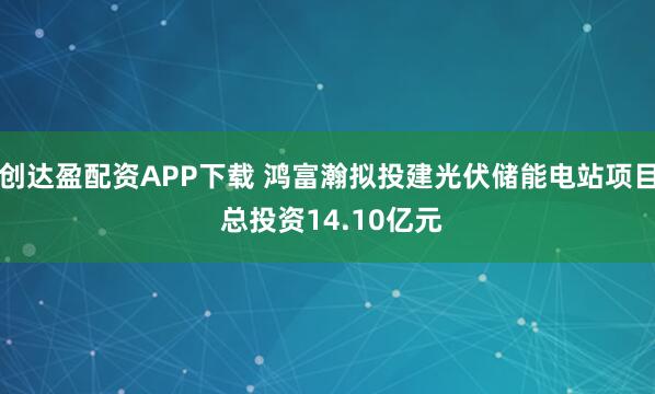 创达盈配资APP下载 鸿富瀚拟投建光伏储能电站项目 总投资14.10亿元
