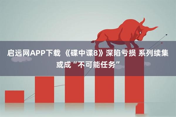 启远网APP下载 《碟中谍8》深陷亏损 系列续集或成“不可能任务”