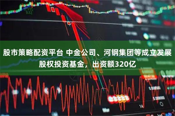 股市策略配资平台 中金公司、河钢集团等成立发展股权投资基金，出资额320亿