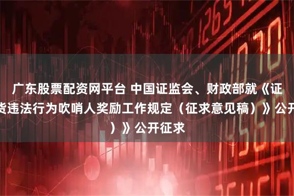 广东股票配资网平台 中国证监会、财政部就《证券期货违法行为吹哨人奖励工作规定（征求意见稿）》公开征求