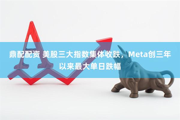 鼎配配资 美股三大指数集体收跌，Meta创三年以来最大单日跌幅