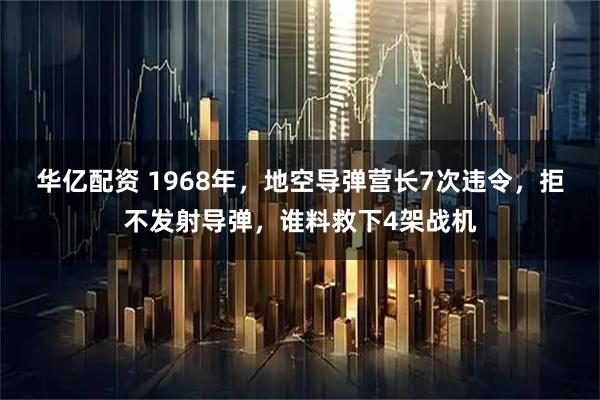 华亿配资 1968年，地空导弹营长7次违令，拒不发射导弹，谁料救下4架战机