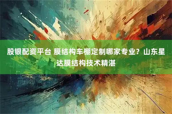 股银配资平台 膜结构车棚定制哪家专业？山东星达膜结构技术精湛