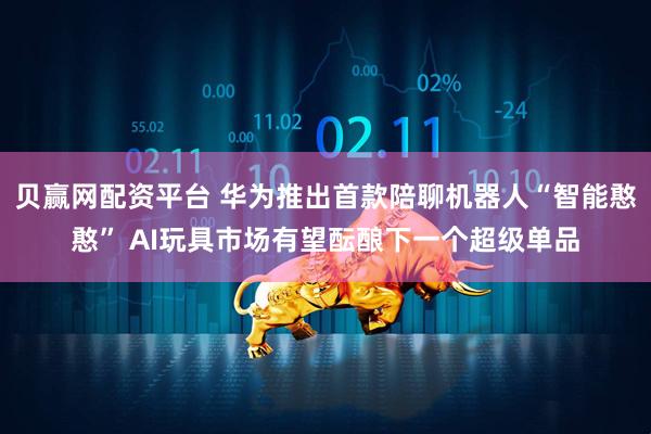 贝赢网配资平台 华为推出首款陪聊机器人“智能憨憨” AI玩具市场有望酝酿下一个超级单品