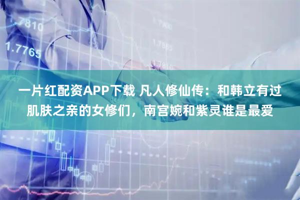 一片红配资APP下载 凡人修仙传:和韩立有过肌肤之亲的女修们,南宫婉和紫灵谁是最爱