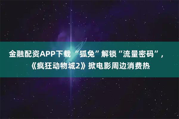 金融配资APP下载 “狐兔”解锁“流量密码”， 《疯狂动物城2》掀电影周边消费热