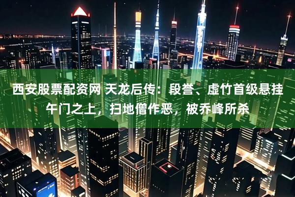西安股票配资网 天龙后传：段誉、虚竹首级悬挂午门之上，扫地僧作恶，被乔峰所杀