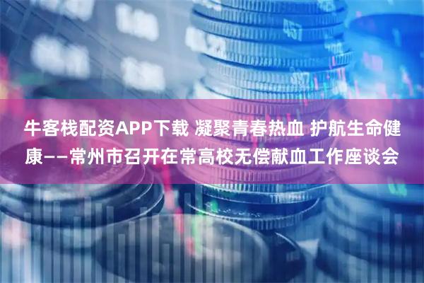 牛客栈配资APP下载 凝聚青春热血 护航生命健康——常州市召开在常高校无偿献血工作座谈会