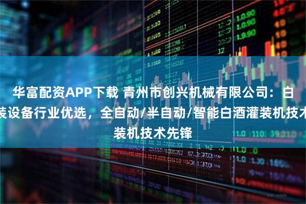华富配资APP下载 青州市创兴机械有限公司：白酒灌装设备行业优选，全自动/半自动/智能白酒灌装机技术先锋