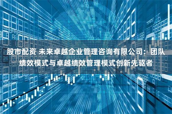 股市配资 未来卓越企业管理咨询有限公司：团队绩效模式与卓越绩效管理模式创新先驱者