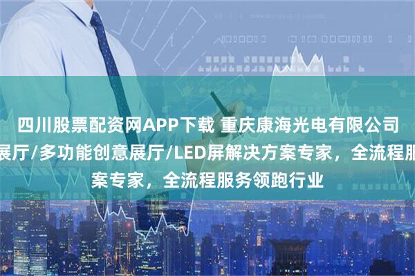 四川股票配资网APP下载 重庆康海光电有限公司：企业科技展厅/多功能创意展厅/LED屏解决方案专家，全流程服务领跑行业