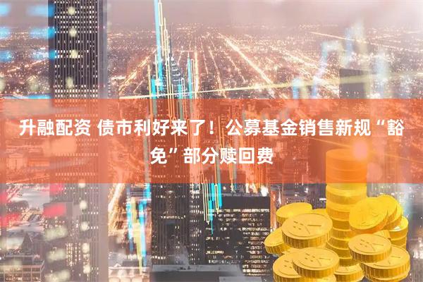 升融配资 债市利好来了！公募基金销售新规“豁免”部分赎回费