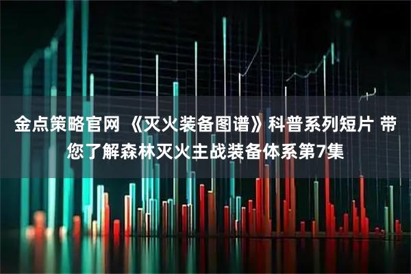 金点策略官网 《灭火装备图谱》科普系列短片 带您了解森林灭火主战装备体系第7集