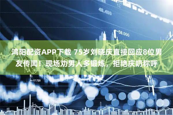 鸿阳配资APP下载 75岁刘晓庆直接回应8位男友传闻！现场劝男人多锻炼，拒绝庆奶称呼