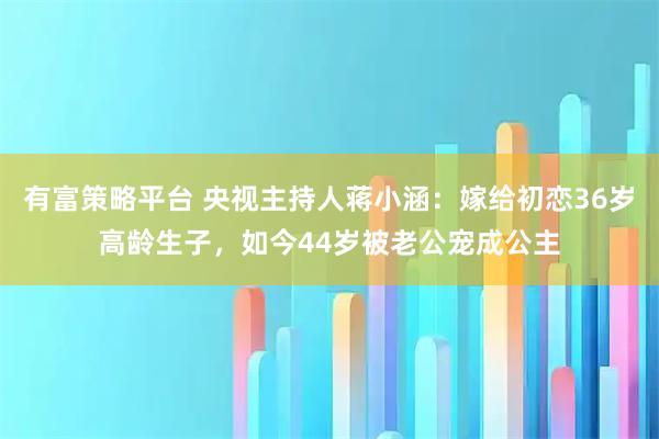 有富策略平台 央视主持人蒋小涵：嫁给初恋36岁高龄生子，如今44岁被老公宠成公主