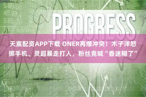天宸配资APP下载 ONER再爆冲突！木子洋怒掷手机、灵超暴走打人，粉丝竟喊“香迷糊了”