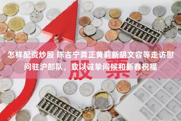 怎样配资炒股 陈吉宁龚正黄莉新胡文容等走访慰问驻沪部队，致以诚挚问候和新春祝福