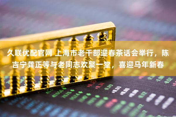 久联优配官网 上海市老干部迎春茶话会举行，陈吉宁龚正等与老同志欢聚一堂，喜迎马年新春