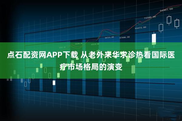点石配资网APP下载 从老外来华求诊热看国际医疗市场格局的演变