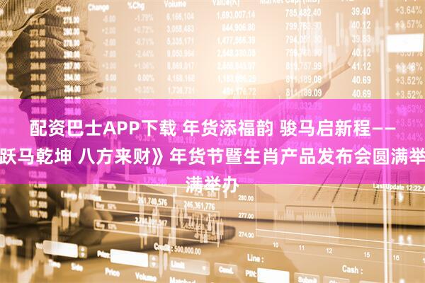 配资巴士APP下载 年货添福韵 骏马启新程——《跃马乾坤 八方来财》年货节暨生肖产品发布会圆满举办