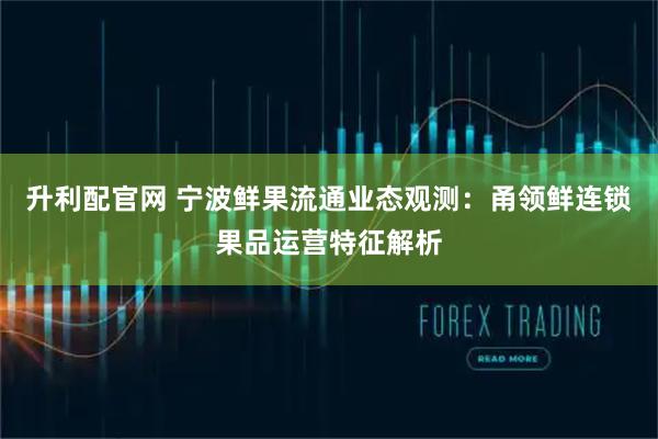升利配官网 宁波鲜果流通业态观测：甬领鲜连锁果品运营特征解析