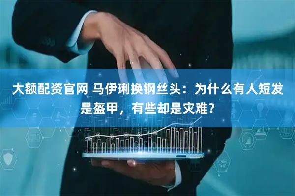 大额配资官网 马伊琍换钢丝头:为什么有人短发是盔甲,有些却是灾难?
