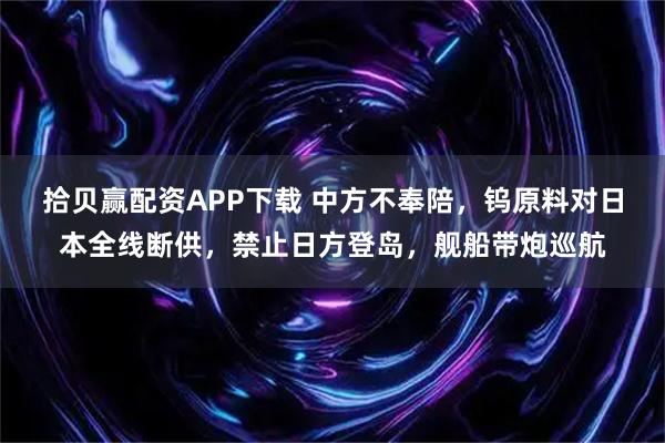 拾贝赢配资APP下载 中方不奉陪，钨原料对日本全线断供，禁止日方登岛，舰船带炮巡航