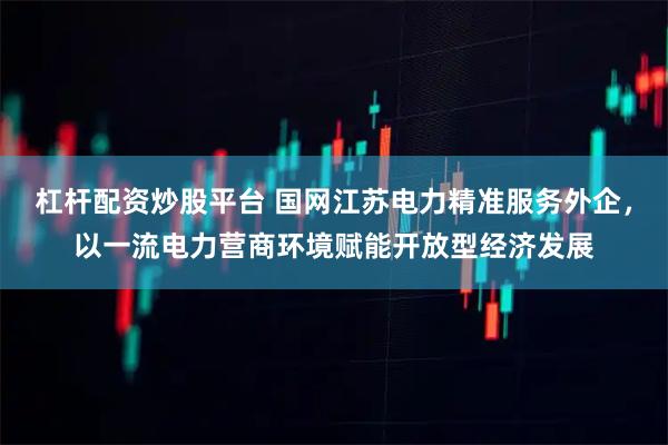 杠杆配资炒股平台 国网江苏电力精准服务外企，以一流电力营商环境赋能开放型经济发展