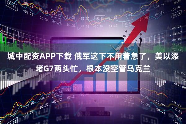 城中配资APP下载 俄军这下不用着急了，美以添堵G7两头忙，根本没空管乌克兰