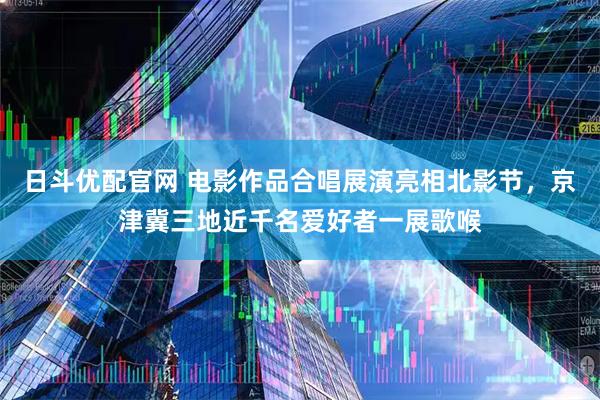 日斗优配官网 电影作品合唱展演亮相北影节，京津冀三地近千名爱好者一展歌喉