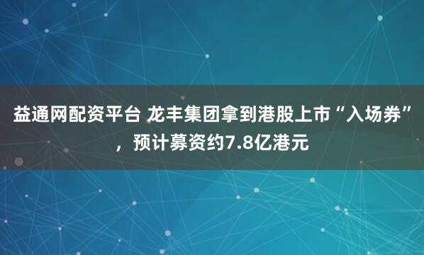 益通网配资平台 龙丰集团拿到港股上市“入场券”，预计募资约7.8亿港元