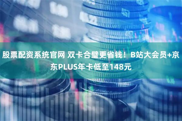 股票配资系统官网 双卡合璧更省钱！B站大会员+京东PLUS年卡低至148元