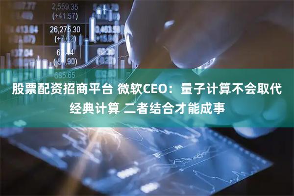 股票配资招商平台 微软CEO：量子计算不会取代经典计算 二者结合才能成事